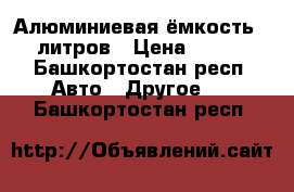 Алюминиевая ёмкость 220 литров › Цена ­ 4 500 - Башкортостан респ. Авто » Другое   . Башкортостан респ.